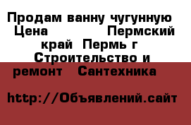 Продам ванну чугунную › Цена ­ 14 400 - Пермский край, Пермь г. Строительство и ремонт » Сантехника   